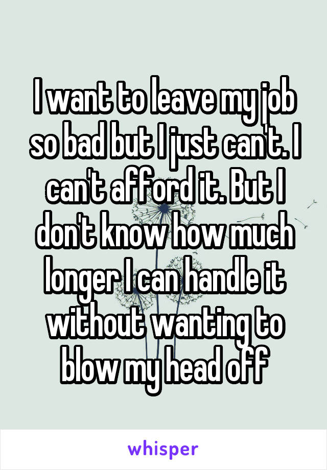 I want to leave my job so bad but I just can't. I can't afford it. But I don't know how much longer I can handle it without wanting to blow my head off