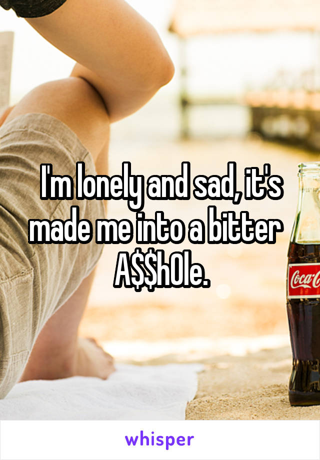 I'm lonely and sad, it's made me into a bitter   A$$h0le.