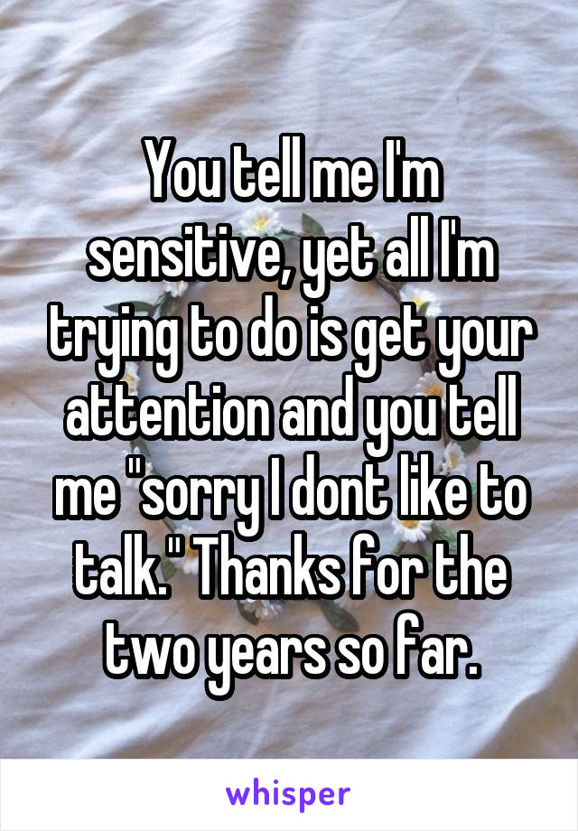 You tell me I'm sensitive, yet all I'm trying to do is get your attention and you tell me "sorry I dont like to talk." Thanks for the two years so far.