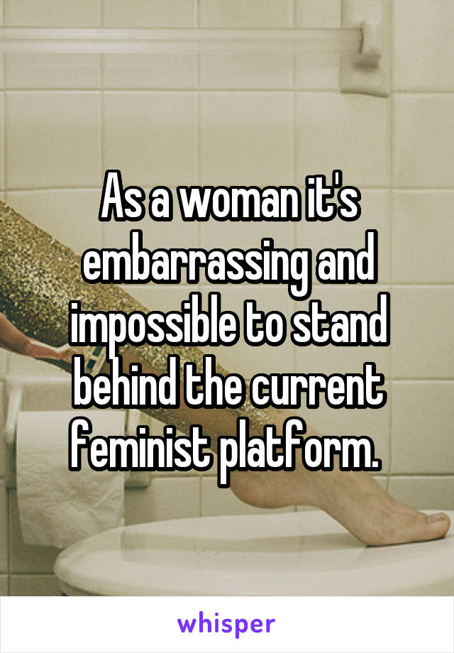 As a woman it's embarrassing and impossible to stand behind the current feminist platform. 