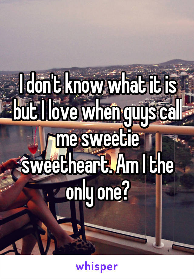 I don't know what it is but I love when guys call me sweetie sweetheart. Am I the only one?