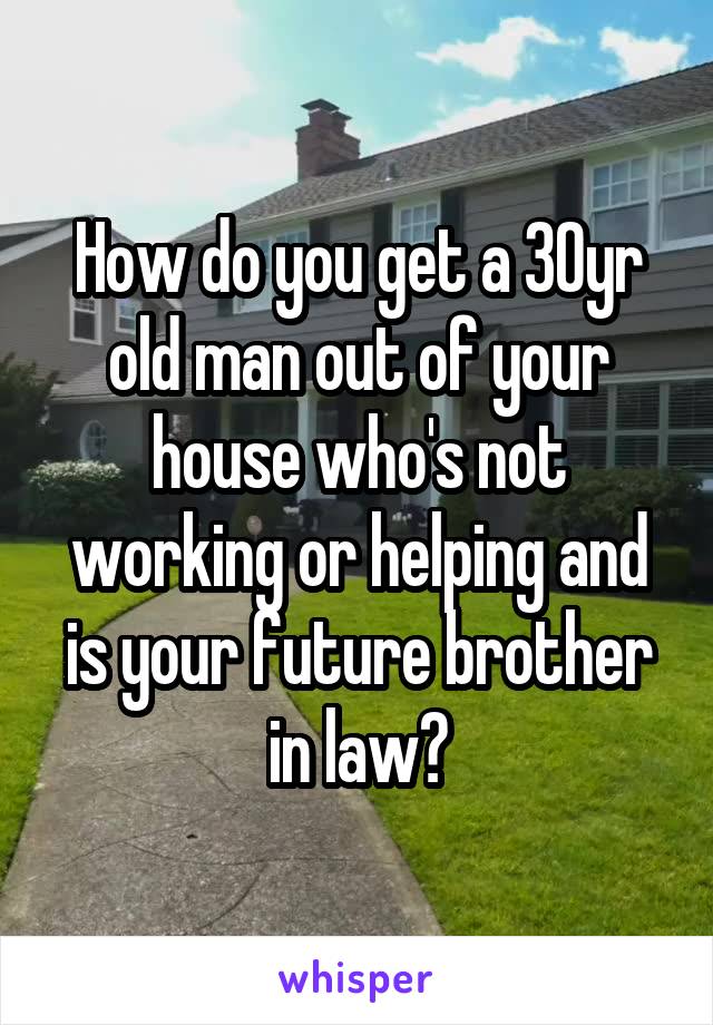 How do you get a 30yr old man out of your house who's not working or helping and is your future brother in law?