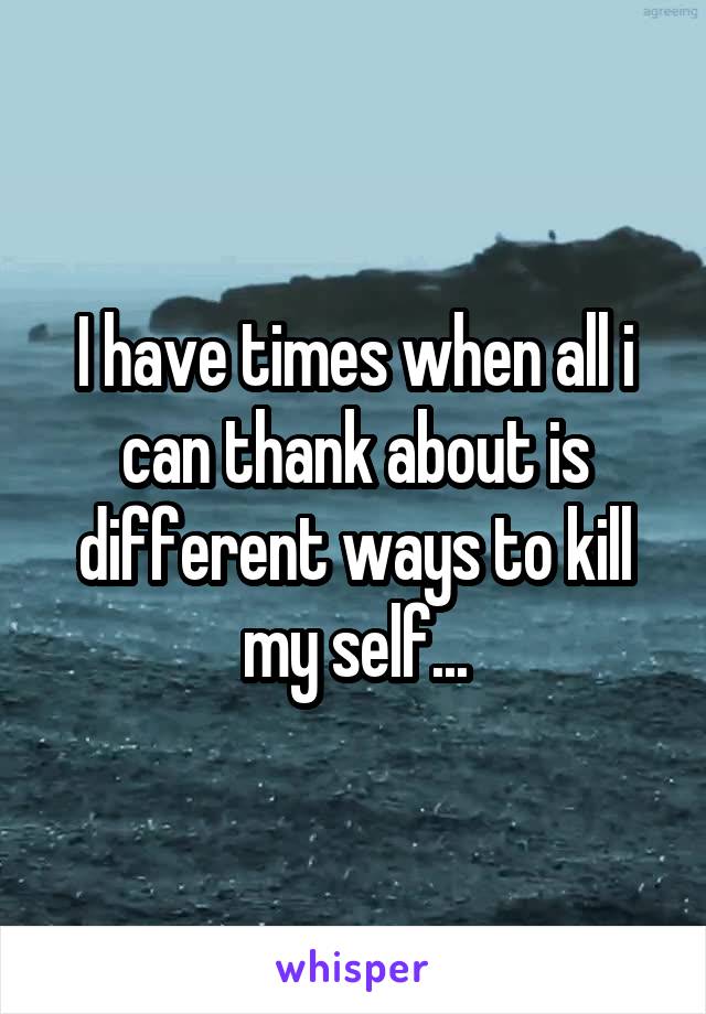 I have times when all i can thank about is different ways to kill my self...