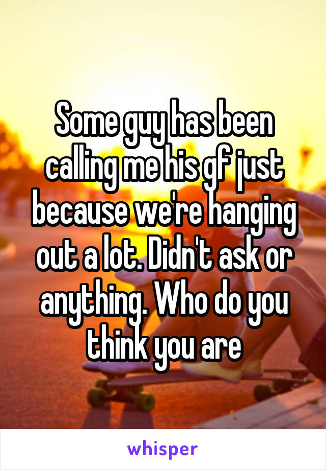 Some guy has been calling me his gf just because we're hanging out a lot. Didn't ask or anything. Who do you think you are