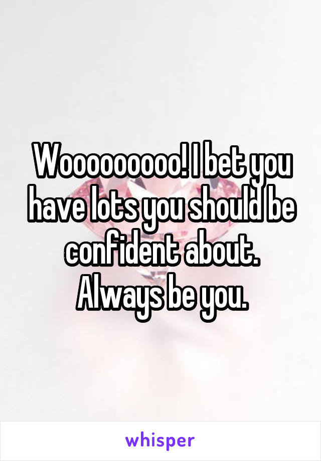 Wooooooooo! I bet you have lots you should be confident about. Always be you.