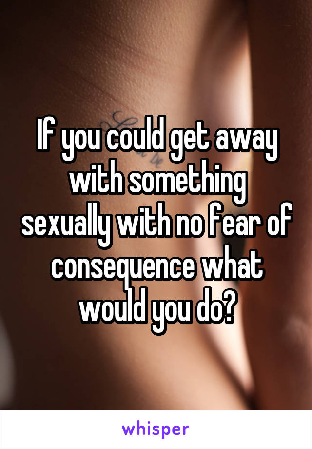 If you could get away with something sexually with no fear of consequence what would you do?