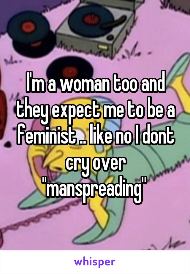 I'm a woman too and they expect me to be a feminist .. like no I dont cry over "manspreading" 