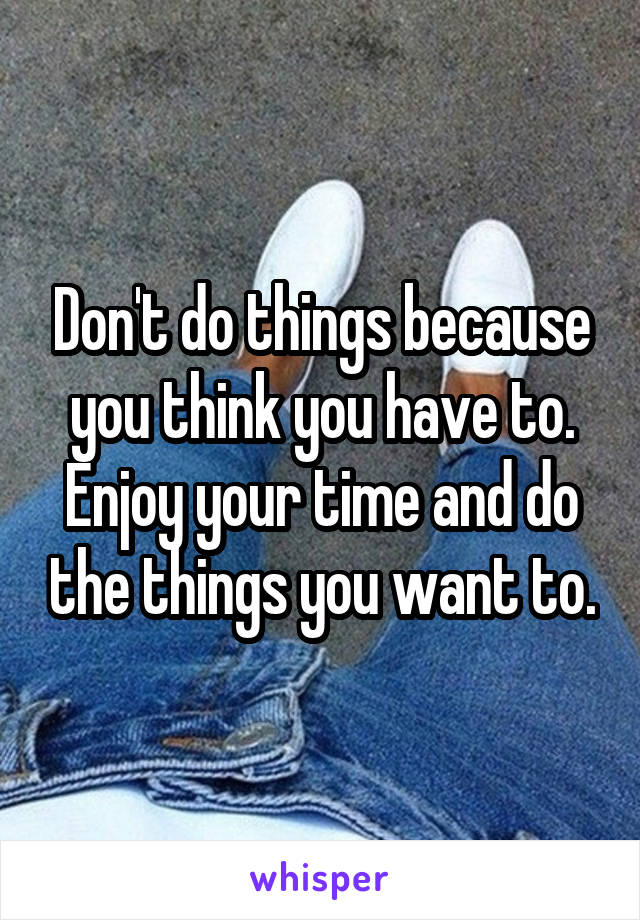 Don't do things because you think you have to. Enjoy your time and do the things you want to.