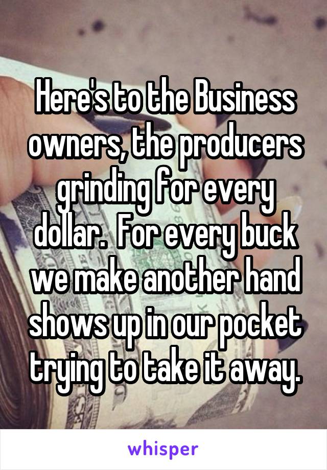 Here's to the Business owners, the producers grinding for every dollar.  For every buck we make another hand shows up in our pocket trying to take it away.