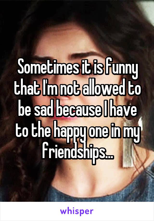 Sometimes it is funny that I'm not allowed to be sad because I have to the happy one in my friendships...