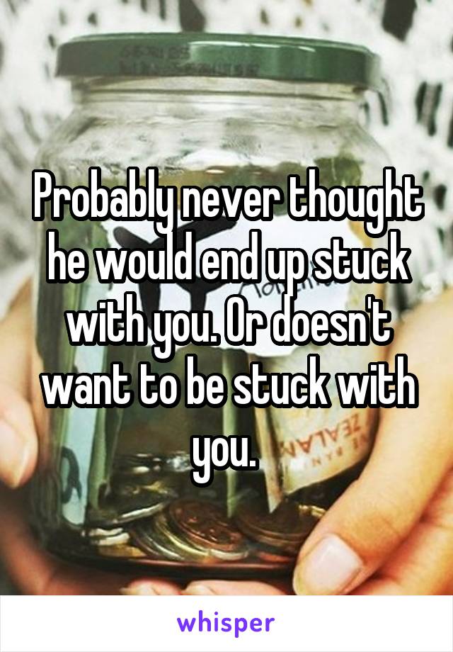 Probably never thought he would end up stuck with you. Or doesn't want to be stuck with you. 