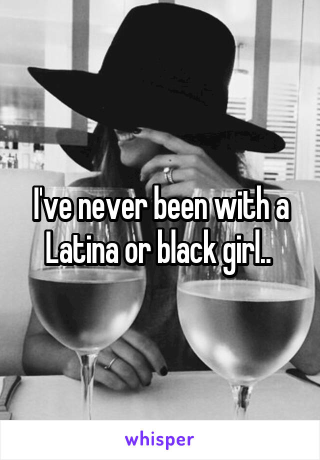 I've never been with a Latina or black girl.. 