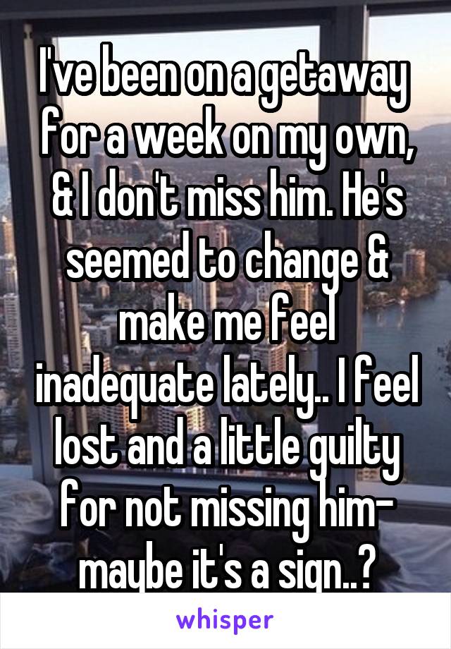 I've been on a getaway  for a week on my own, & I don't miss him. He's seemed to change & make me feel inadequate lately.. I feel lost and a little guilty for not missing him- maybe it's a sign..?