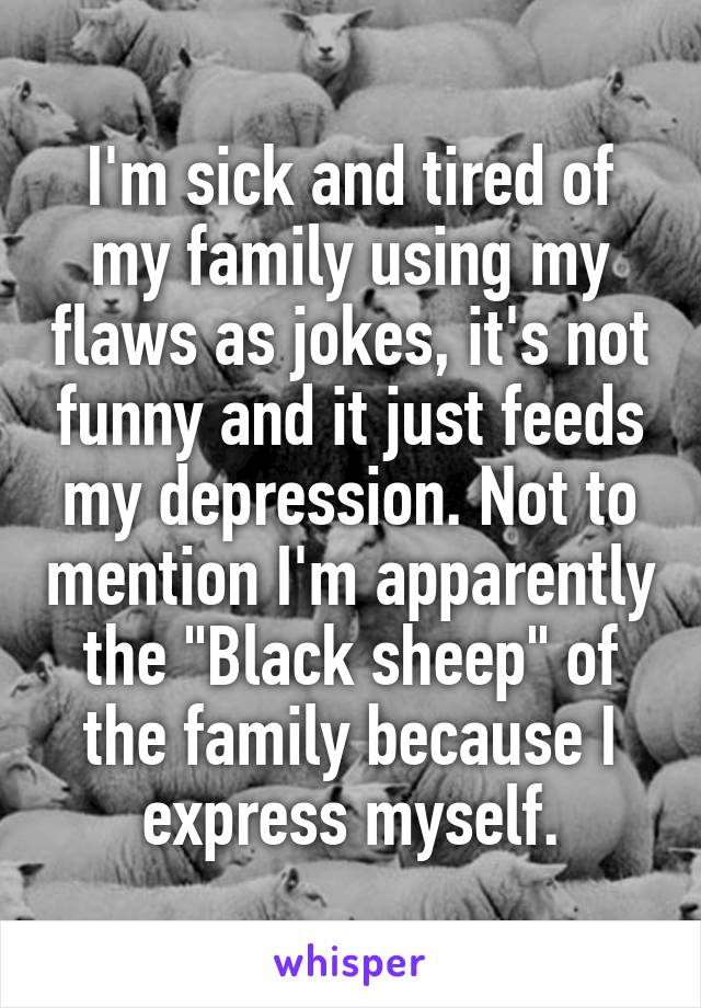 I'm sick and tired of my family using my flaws as jokes, it's not funny and it just feeds my depression. Not to mention I'm apparently the "Black sheep" of the family because I express myself.