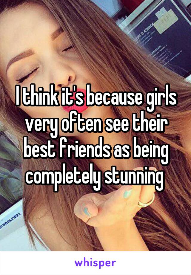 I think it's because girls very often see their best friends as being completely stunning 