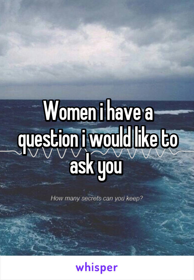 Women i have a question i would like to ask you 