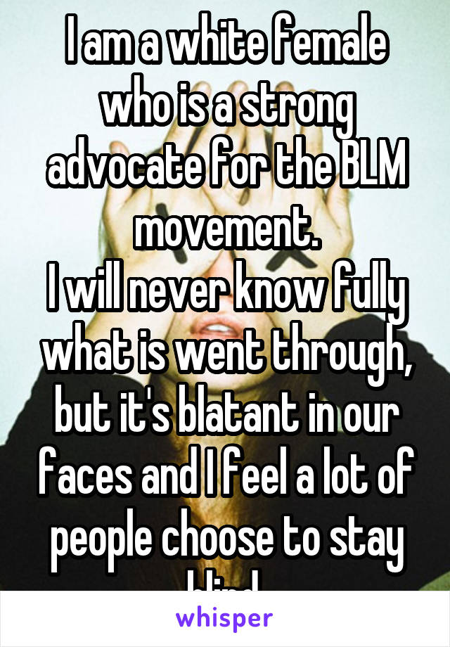 I am a white female who is a strong advocate for the BLM movement.
I will never know fully what is went through, but it's blatant in our faces and I feel a lot of people choose to stay blind.