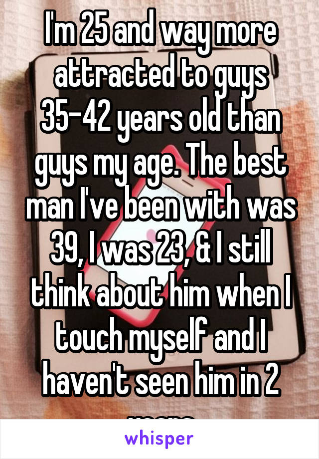 I'm 25 and way more attracted to guys 35-42 years old than guys my age. The best man I've been with was 39, I was 23, & I still think about him when I touch myself and I haven't seen him in 2 years