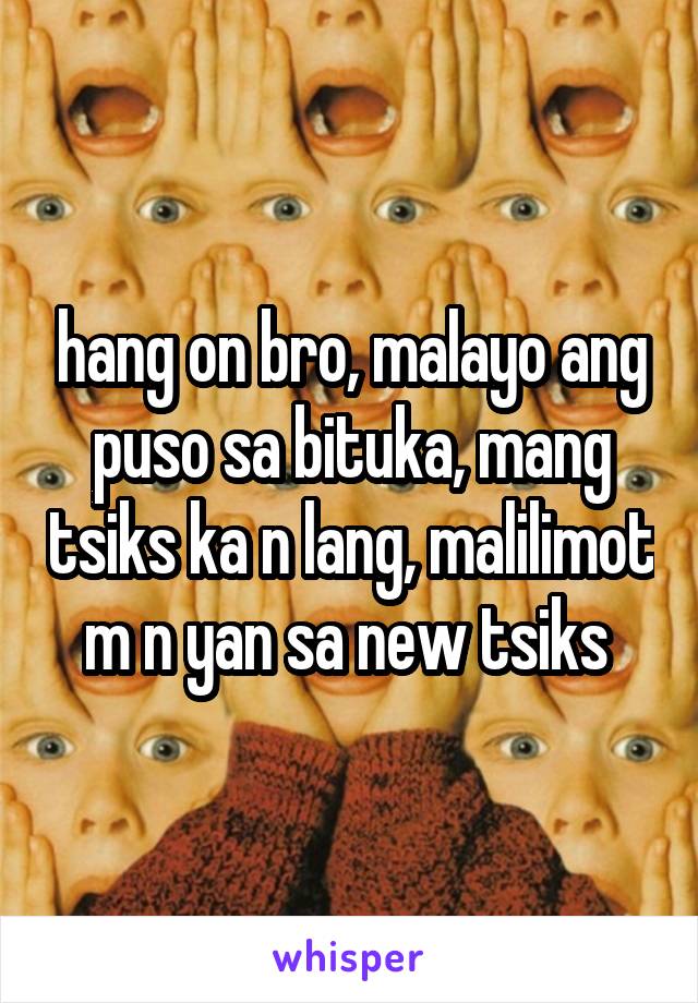 hang on bro, malayo ang puso sa bituka, mang tsiks ka n lang, malilimot m n yan sa new tsiks 