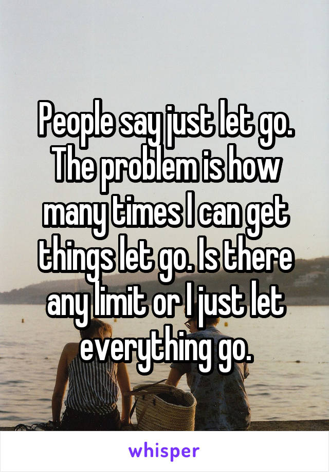 People say just let go. The problem is how many times I can get things let go. Is there any limit or I just let everything go.