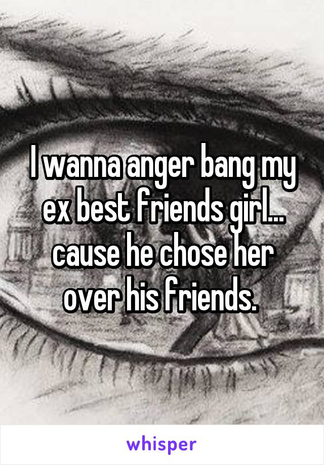 I wanna anger bang my ex best friends girl... cause he chose her over his friends. 