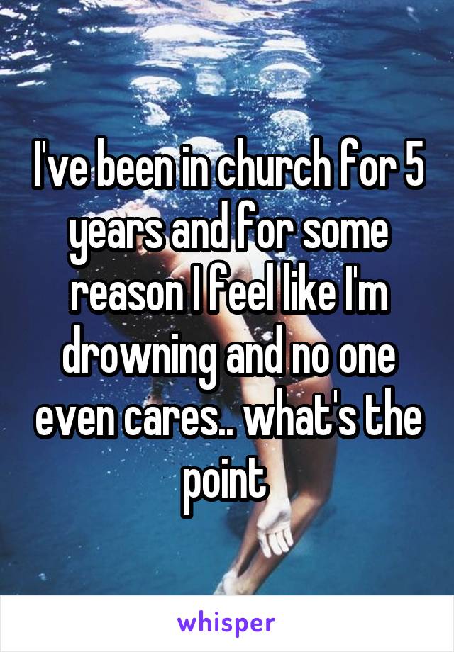 I've been in church for 5 years and for some reason I feel like I'm drowning and no one even cares.. what's the point 