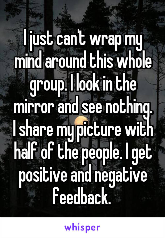 I just can't wrap my mind around this whole group. I look in the mirror and see nothing. I share my picture with half of the people. I get positive and negative feedback. 