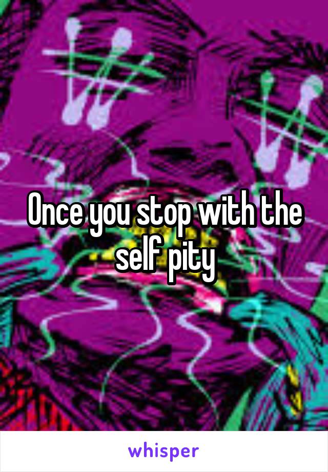 Once you stop with the self pity