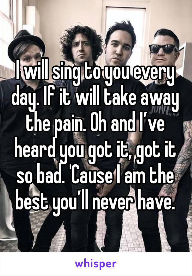 I will sing to you every day. If it will take away the pain. Oh and I’ve heard you got it, got it so bad. 'Cause I am the best you’ll never have. 