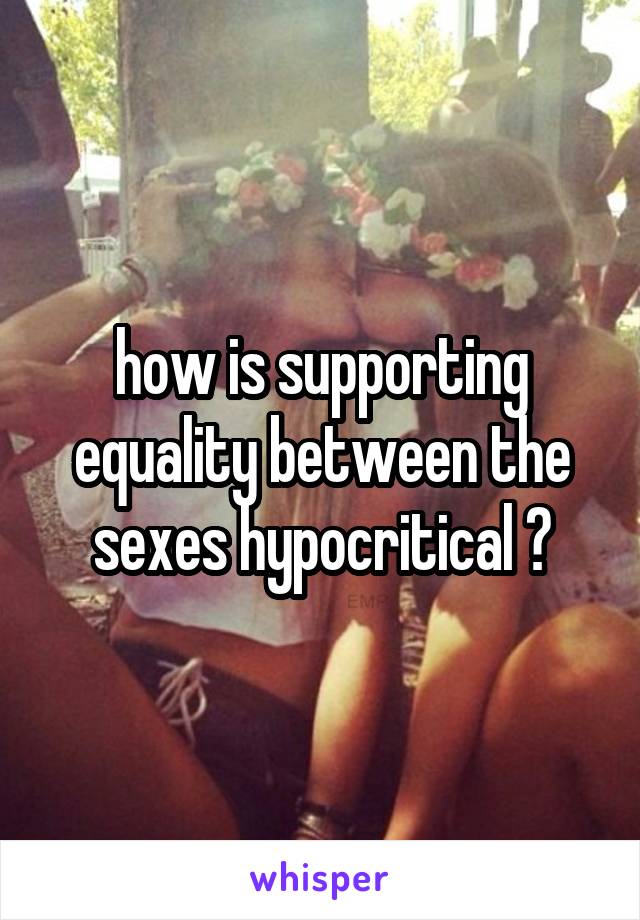 how is supporting equality between the sexes hypocritical ?