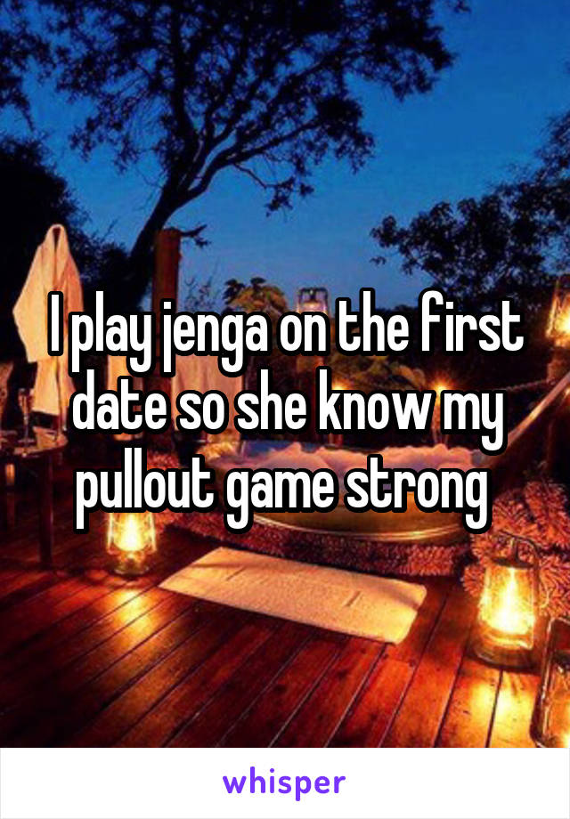 I play jenga on the first date so she know my pullout game strong 