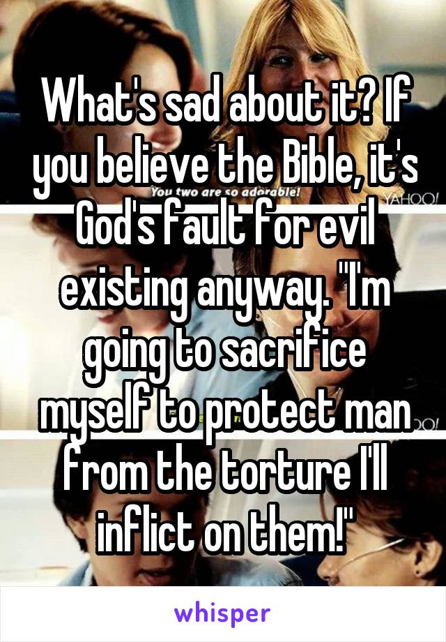 What's sad about it? If you believe the Bible, it's God's fault for evil existing anyway. "I'm going to sacrifice myself to protect man from the torture I'll inflict on them!"