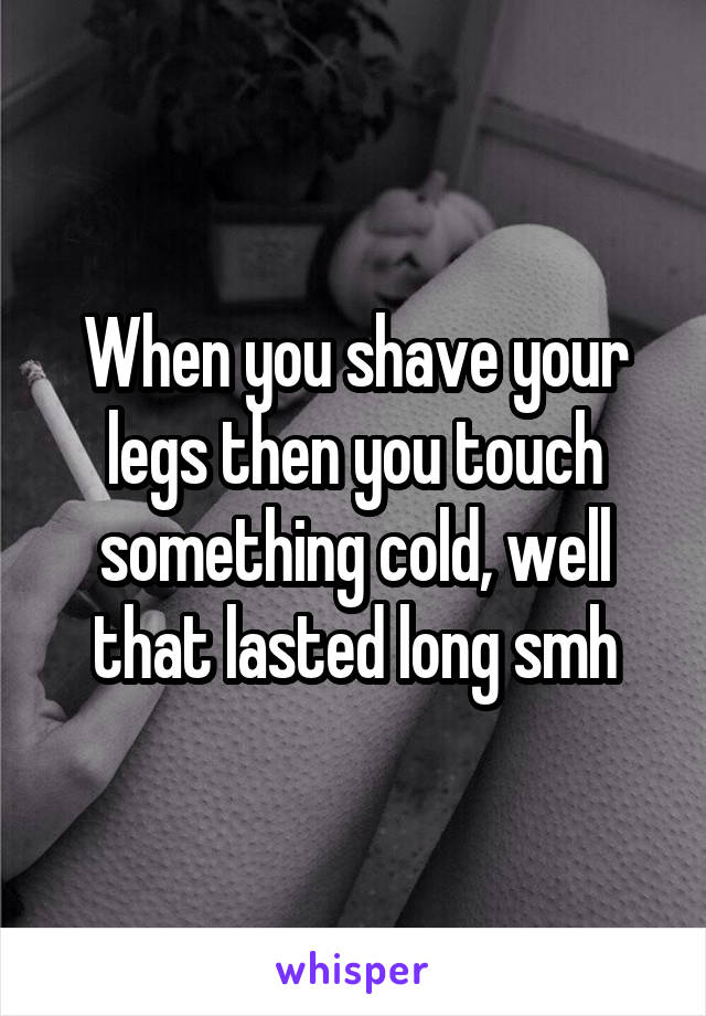 When you shave your legs then you touch something cold, well that lasted long smh