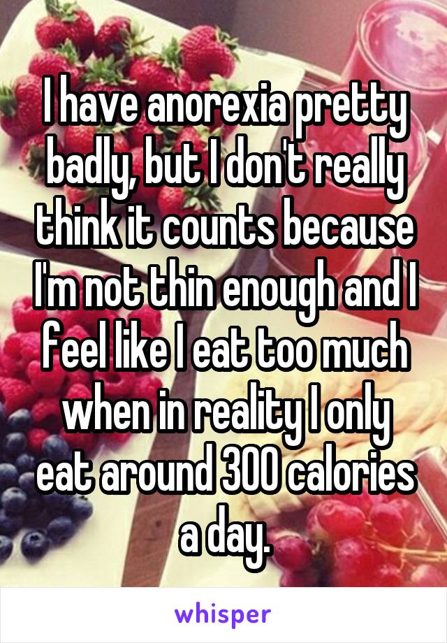 I have anorexia pretty badly, but I don't really think it counts because I'm not thin enough and I feel like I eat too much when in reality I only eat around 300 calories a day.