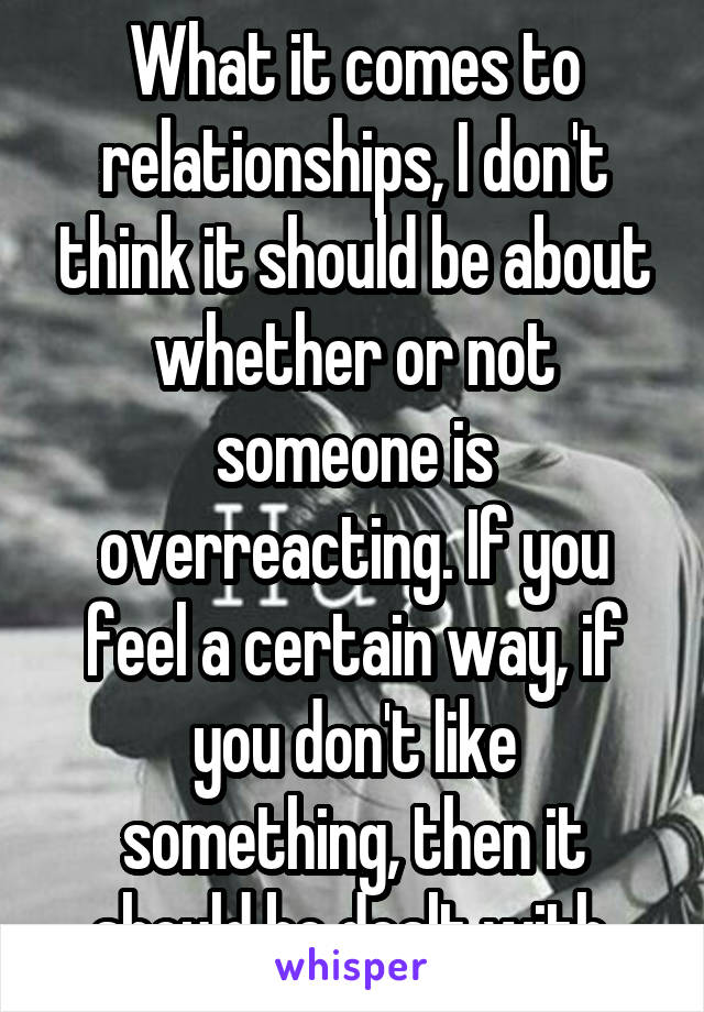 What it comes to relationships, I don't think it should be about whether or not someone is overreacting. If you feel a certain way, if you don't like something, then it should be dealt with.