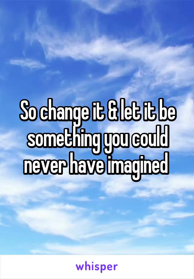 So change it & let it be something you could never have imagined 