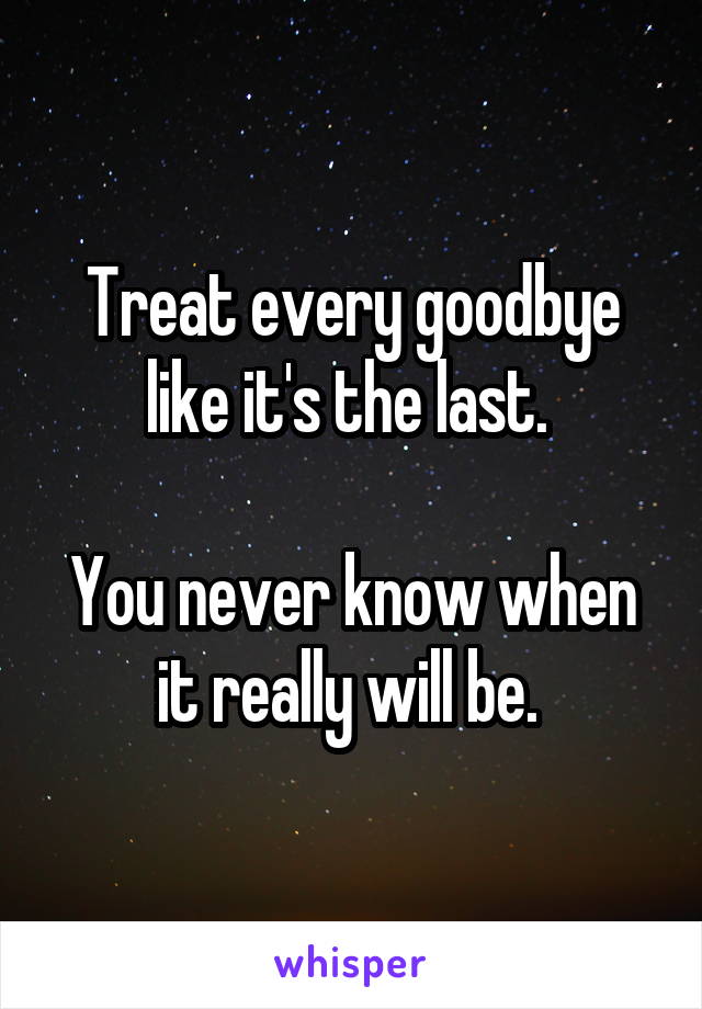 Treat every goodbye like it's the last. 

You never know when it really will be. 