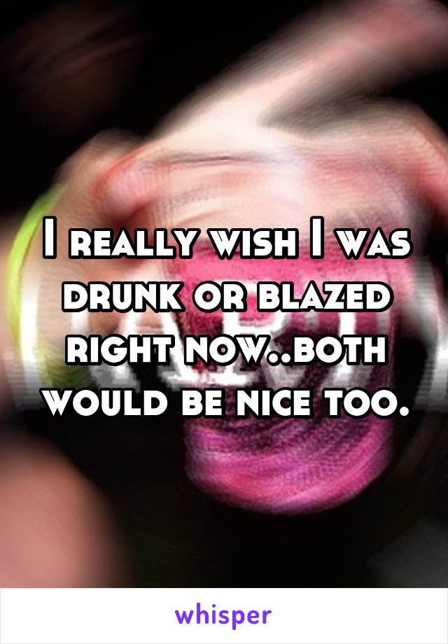 I really wish I was drunk or blazed right now..both would be nice too.