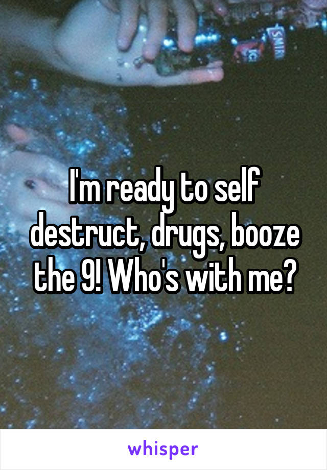 I'm ready to self destruct, drugs, booze the 9! Who's with me?