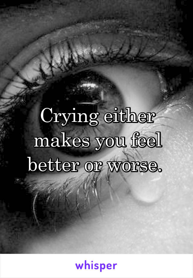 Crying either makes you feel better or worse. 