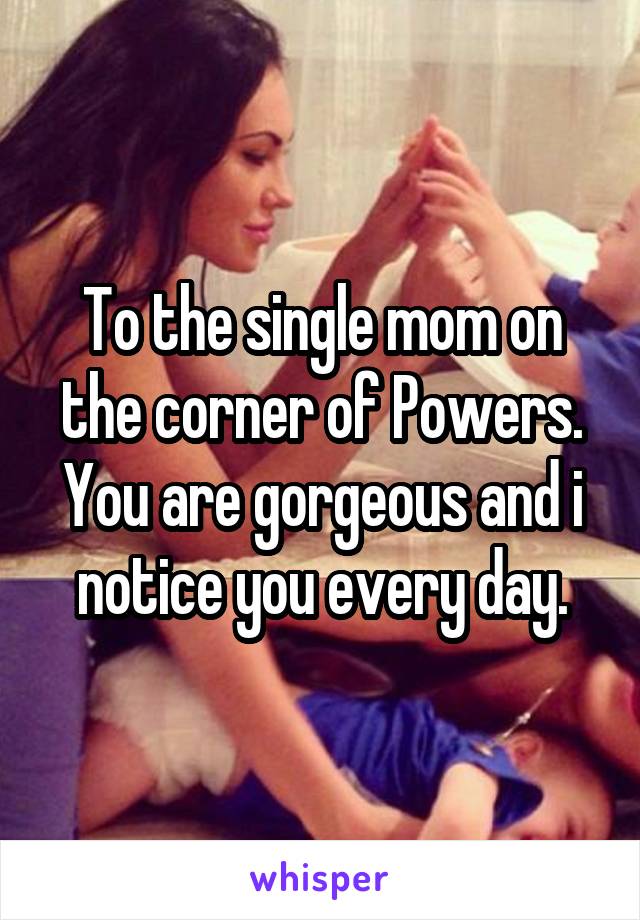 To the single mom on the corner of Powers. You are gorgeous and i notice you every day.