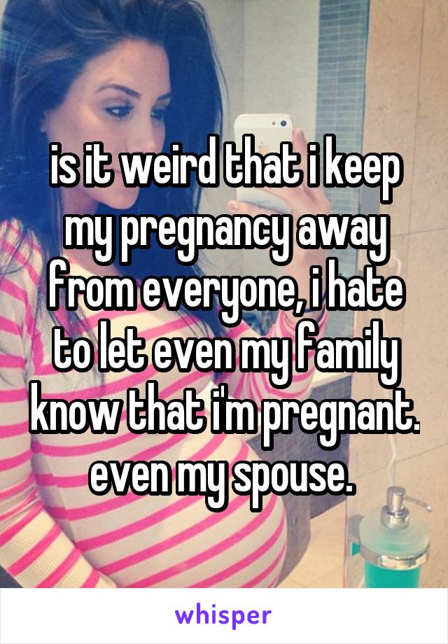 is it weird that i keep my pregnancy away from everyone, i hate to let even my family know that i'm pregnant. even my spouse. 