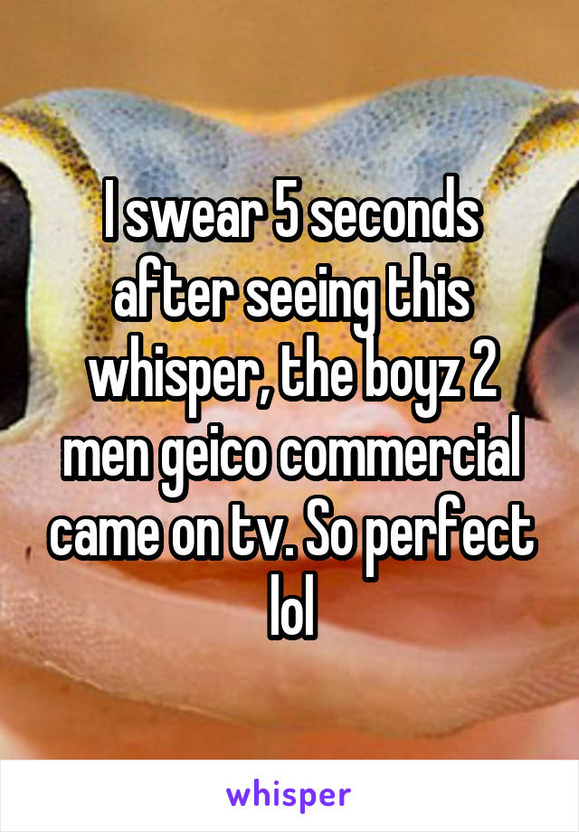 I swear 5 seconds after seeing this whisper, the boyz 2 men geico commercial came on tv. So perfect lol