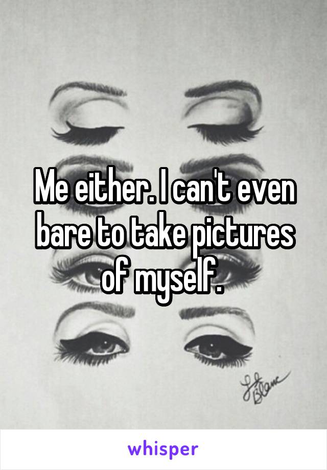 Me either. I can't even bare to take pictures of myself. 