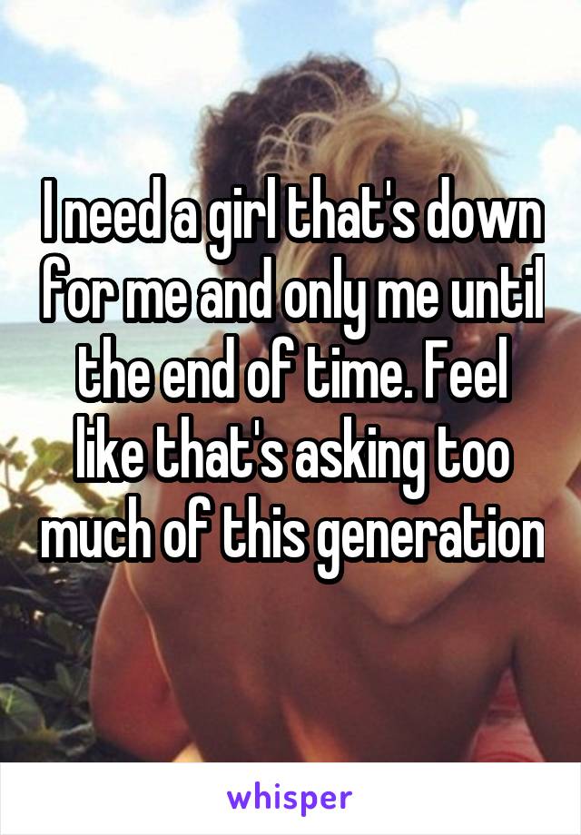 I need a girl that's down for me and only me until the end of time. Feel like that's asking too much of this generation 