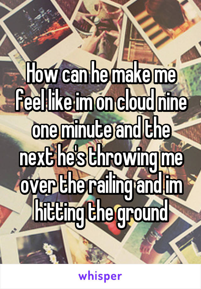 How can he make me feel like im on cloud nine one minute and the next he's throwing me over the railing and im hitting the ground