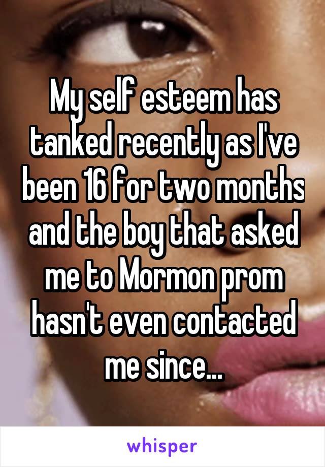 My self esteem has tanked recently as I've been 16 for two months and the boy that asked me to Mormon prom hasn't even contacted me since...