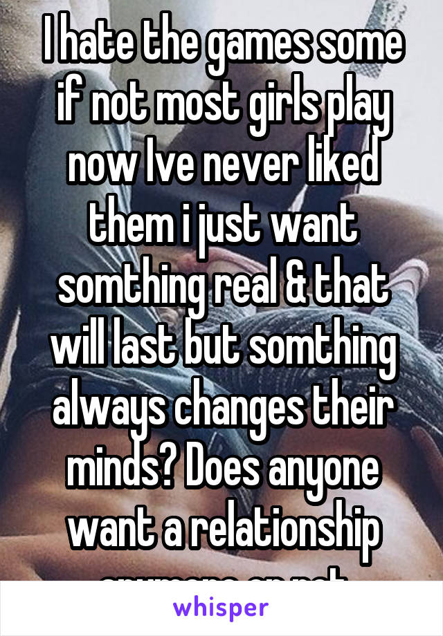 I hate the games some if not most girls play now Ive never liked them i just want somthing real & that will last but somthing always changes their minds? Does anyone want a relationship anymore or not