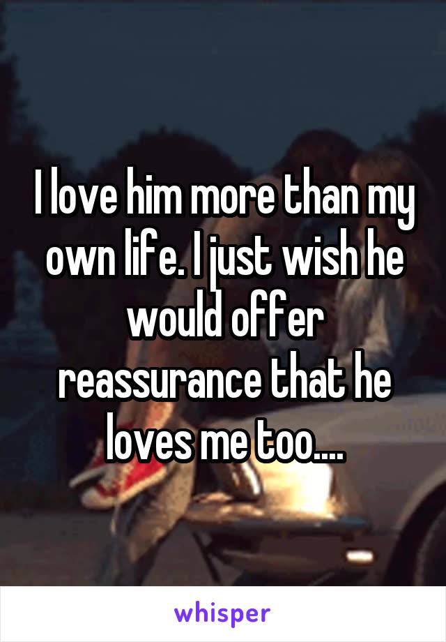 I love him more than my own life. I just wish he would offer reassurance that he loves me too....