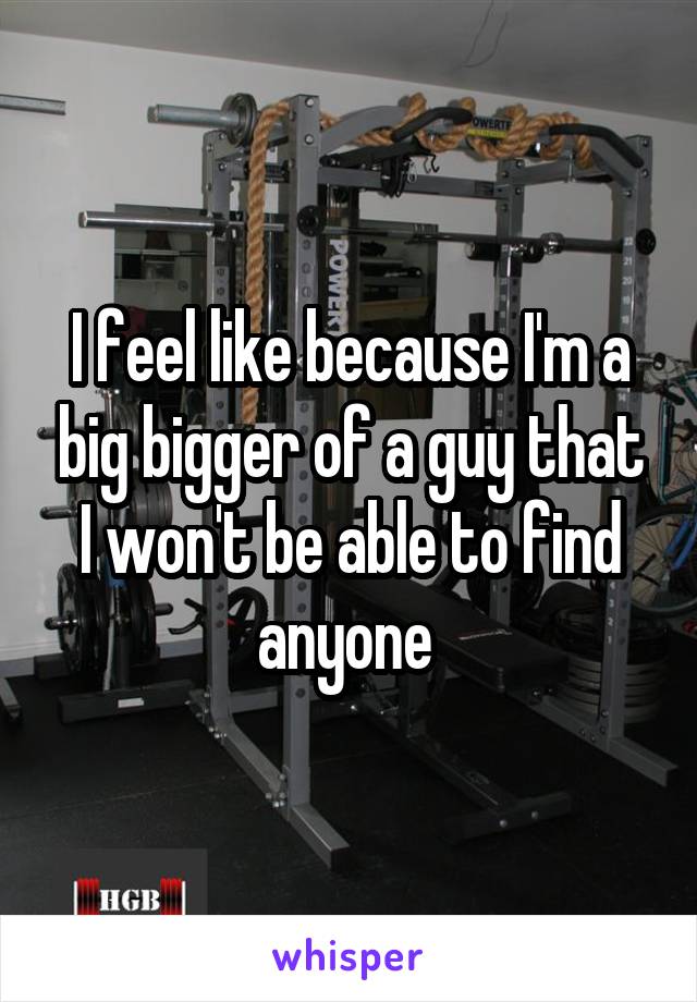 I feel like because I'm a big bigger of a guy that I won't be able to find anyone 